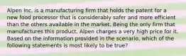 Alpen Inc. is a manufacturing firm that holds the patent for a new food processor that is considerably safer and more efficient than the others available in the market. Being the only firm that manufactures this product, Alpen charges a very high price for it. Based on the information provided in the scenario, which of the following statements is most likely to be true?