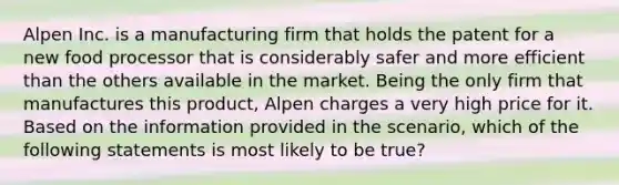 Alpen Inc. is a manufacturing firm that holds the patent for a new food processor that is considerably safer and more efficient than the others available in the market. Being the only firm that manufactures this product, Alpen charges a very high price for it. Based on the information provided in the scenario, which of the following statements is most likely to be true?