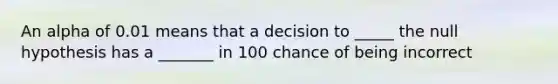 An alpha of 0.01 means that a decision to _____ the null hypothesis has a _______ in 100 chance of being incorrect