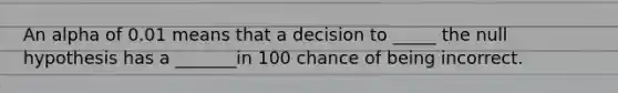 An alpha of 0.01 means that a decision to _____ the null hypothesis has a _______in 100 chance of being incorrect.