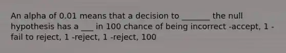 An alpha of 0.01 means that a decision to _______ the null hypothesis has a ___ in 100 chance of being incorrect -accept, 1 -fail to reject, 1 -reject, 1 -reject, 100