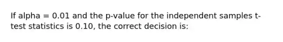 If alpha = 0.01 and the p-value for the independent samples t-test statistics is 0.10, the correct decision is: