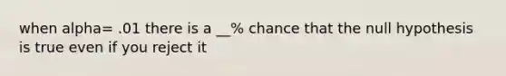 when alpha= .01 there is a __% chance that the null hypothesis is true even if you reject it