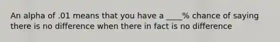An alpha of .01 means that you have a ____% chance of saying there is no difference when there in fact is no difference