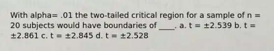 With alpha= .01 the two-tailed critical region for a sample of n = 20 subjects would have boundaries of ____. a. t = ±2.539 b. t = ±2.861 c. t = ±2.845 d. t = ±2.528