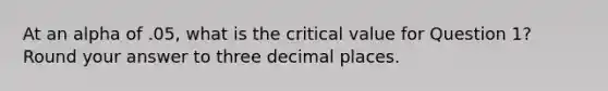 At an alpha of .05, what is the critical value for Question 1? Round your answer to three decimal places.