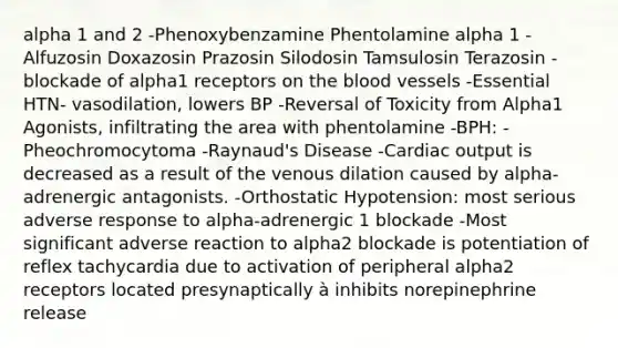 alpha 1 and 2 -Phenoxybenzamine Phentolamine alpha 1 -Alfuzosin Doxazosin Prazosin Silodosin Tamsulosin Terazosin -blockade of alpha1 receptors on the blood vessels -Essential HTN- vasodilation, lowers BP -Reversal of Toxicity from Alpha1 Agonists, infiltrating the area with phentolamine -BPH: -Pheochromocytoma -Raynaud's Disease -Cardiac output is decreased as a result of the venous dilation caused by alpha-adrenergic antagonists. -Orthostatic Hypotension: most serious adverse response to alpha-adrenergic 1 blockade -Most significant adverse reaction to alpha2 blockade is potentiation of reflex tachycardia due to activation of peripheral alpha2 receptors located presynaptically à inhibits norepinephrine release