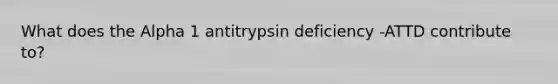 What does the Alpha 1 antitrypsin deficiency -ATTD contribute to?