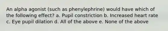 An alpha agonist (such as phenylephrine) would have which of the following effect? a. Pupil constriction b. Increased heart rate c. Eye pupil dilation d. All of the above e. None of the above