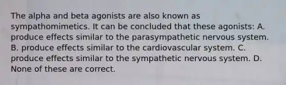 The alpha and beta agonists are also known as sympathomimetics. It can be concluded that these agonists: A. produce effects similar to the parasympathetic nervous system. B. produce effects similar to the cardiovascular system. C. produce effects similar to the sympathetic nervous system. D. None of these are correct.