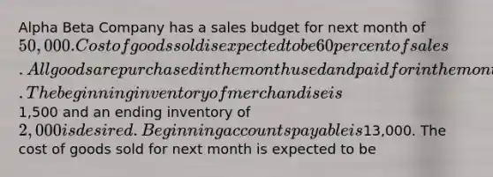 Alpha Beta Company has a sales budget for next month of 50,000. Cost of goods sold is expected to be 60 percent of sales. All goods are purchased in the month used and paid for in the month following their purchase. The beginning inventory of merchandise is1,500 and an ending inventory of 2,000 is desired. Beginning accounts payable is13,000. The cost of goods sold for next month is expected to be