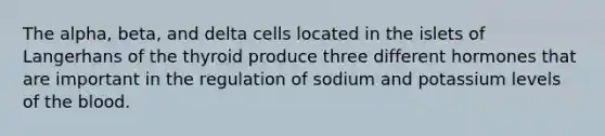 The alpha, beta, and delta cells located in the islets of Langerhans of the thyroid produce three different hormones that are important in the regulation of sodium and potassium levels of the blood.