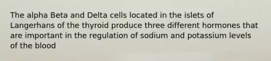 The alpha Beta and Delta cells located in the islets of Langerhans of the thyroid produce three different hormones that are important in the regulation of sodium and potassium levels of the blood