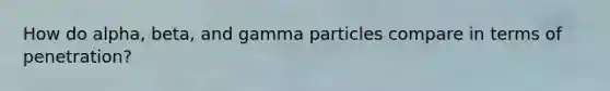 How do alpha, beta, and gamma particles compare in terms of penetration?