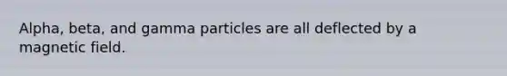 Alpha, beta, and gamma particles are all deflected by a magnetic field.