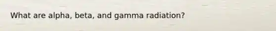 What are alpha, beta, and gamma radiation?