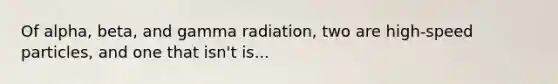 Of alpha, beta, and gamma radiation, two are high-speed particles, and one that isn't is...