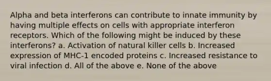 Alpha and beta interferons can contribute to innate immunity by having multiple effects on cells with appropriate interferon receptors. Which of the following might be induced by these interferons? a. Activation of natural killer cells b. Increased expression of MHC-1 encoded proteins c. Increased resistance to viral infection d. All of the above e. None of the above