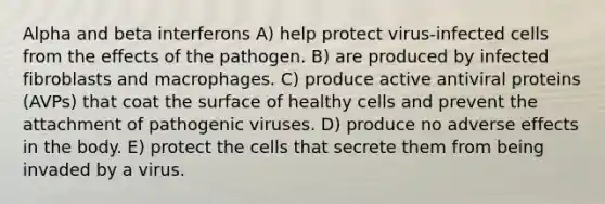 Alpha and beta interferons A) help protect virus-infected cells from the effects of the pathogen. B) are produced by infected fibroblasts and macrophages. C) produce active antiviral proteins (AVPs) that coat the surface of healthy cells and prevent the attachment of pathogenic viruses. D) produce no adverse effects in the body. E) protect the cells that secrete them from being invaded by a virus.