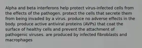 Alpha and beta interferons help protect virus-infected cells from the effects of the pathogen. protect the cells that secrete them from being invaded by a virus. produce no adverse effects in the body. produce active antiviral proteins (AVPs) that coat the surface of healthy cells and prevent the attachment of pathogenic viruses. are produced by infected fibroblasts and macrophages