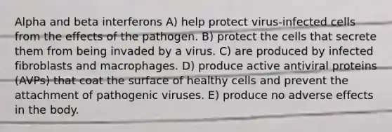 Alpha and beta interferons A) help protect virus-infected cells from the effects of the pathogen. B) protect the cells that secrete them from being invaded by a virus. C) are produced by infected fibroblasts and macrophages. D) produce active antiviral proteins (AVPs) that coat the surface of healthy cells and prevent the attachment of pathogenic viruses. E) produce no adverse effects in the body.