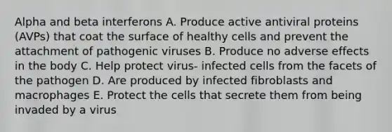 Alpha and beta interferons A. Produce active antiviral proteins (AVPs) that coat the surface of healthy cells and prevent the attachment of pathogenic viruses B. Produce no adverse effects in the body C. Help protect virus- infected cells from the facets of the pathogen D. Are produced by infected fibroblasts and macrophages E. Protect the cells that secrete them from being invaded by a virus