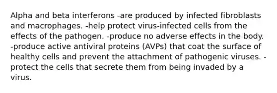 Alpha and beta interferons -are produced by infected fibroblasts and macrophages. -help protect virus-infected cells from the effects of the pathogen. -produce no adverse effects in the body. -produce active antiviral proteins (AVPs) that coat the surface of healthy cells and prevent the attachment of pathogenic viruses. -protect the cells that secrete them from being invaded by a virus.