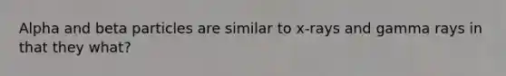Alpha and beta particles are similar to x-rays and gamma rays in that they what?