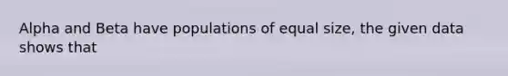 Alpha and Beta have populations of equal size, the given data shows that