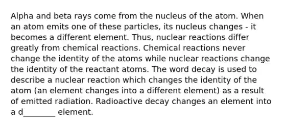 Alpha and beta rays come from the nucleus of the atom. When an atom emits one of these particles, its nucleus changes - it becomes a different element. Thus, nuclear reactions differ greatly from chemical reactions. Chemical reactions never change the identity of the atoms while nuclear reactions change the identity of the reactant atoms. The word decay is used to describe a nuclear reaction which changes the identity of the atom (an element changes into a different element) as a result of emitted radiation. Radioactive decay changes an element into a d________ element.