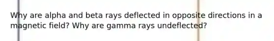 Why are alpha and beta rays deflected in opposite directions in a magnetic field? Why are gamma rays undeflected?