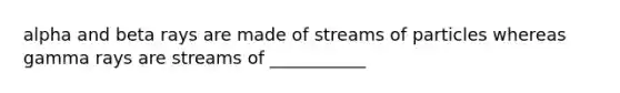 alpha and beta rays are made of streams of particles whereas gamma rays are streams of ___________