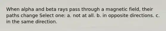 When alpha and beta rays pass through a magnetic field, their paths change Select one: a. not at all. b. in opposite directions. c. in the same direction.