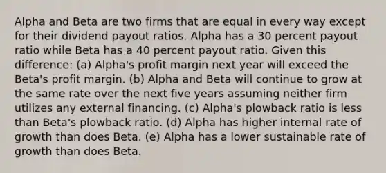 Alpha and Beta are two firms that are equal in every way except for their dividend payout ratios. Alpha has a 30 percent payout ratio while Beta has a 40 percent payout ratio. Given this difference: (a) Alpha's profit margin next year will exceed the Beta's profit margin. (b) Alpha and Beta will continue to grow at the same rate over the next five years assuming neither firm utilizes any external financing. (c) Alpha's plowback ratio is less than Beta's plowback ratio. (d) Alpha has higher internal rate of growth than does Beta. (e) Alpha has a lower sustainable rate of growth than does Beta.