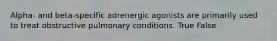 Alpha- and beta-specific adrenergic agonists are primarily used to treat obstructive pulmonary conditions. True False