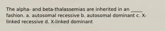 The alpha- and beta-thalassemias are inherited in an _____ fashion. a. autosomal recessive b. autosomal dominant c. X-linked recessive d. X-linked dominant