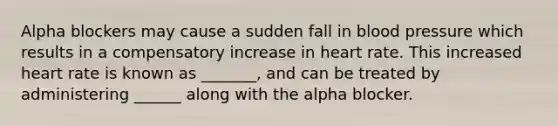 Alpha blockers may cause a sudden fall in blood pressure which results in a compensatory increase in heart rate. This increased heart rate is known as _______, and can be treated by administering ______ along with the alpha blocker.