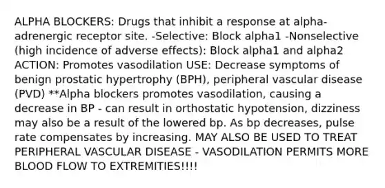 ALPHA BLOCKERS: Drugs that inhibit a response at alpha-adrenergic receptor site. -Selective: Block alpha1 -Nonselective (high incidence of adverse effects): Block alpha1 and alpha2 ACTION: Promotes vasodilation USE: Decrease symptoms of benign prostatic hypertrophy (BPH), peripheral vascular disease (PVD) **Alpha blockers promotes vasodilation, causing a decrease in BP - can result in orthostatic hypotension, dizziness may also be a result of the lowered bp. As bp decreases, pulse rate compensates by increasing. MAY ALSO BE USED TO TREAT PERIPHERAL VASCULAR DISEASE - VASODILATION PERMITS MORE BLOOD FLOW TO EXTREMITIES!!!!