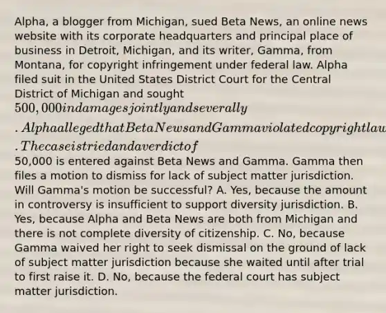 Alpha, a blogger from Michigan, sued Beta News, an online news website with its corporate headquarters and principal place of business in Detroit, Michigan, and its writer, Gamma, from Montana, for copyright infringement under federal law. Alpha filed suit in the United States District Court for the Central District of Michigan and sought 500,000 in damages jointly and severally. Alpha alleged that Beta News and Gamma violated copyright law because Beta News published an online story written by Gamma in which Gamma used one of Alpha's photos from Alpha's blog without Alpha's permission and without attributing the photo to Alpha. The case is tried and a verdict of50,000 is entered against Beta News and Gamma. Gamma then files a motion to dismiss for lack of subject matter jurisdiction. Will Gamma's motion be successful? A. Yes, because the amount in controversy is insufficient to support diversity jurisdiction. B. Yes, because Alpha and Beta News are both from Michigan and there is not complete diversity of citizenship. C. No, because Gamma waived her right to seek dismissal on the ground of lack of subject matter jurisdiction because she waited until after trial to first raise it. D. No, because the federal court has subject matter jurisdiction.