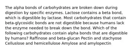 The alpha bonds of carbohydrates are broken down during digestion by specific enzymes. Lactose contains a beta bond, which is digestible by lactase. Most carbohydrates that contain beta-glycosidic bonds are not digestible because humans lack the enzyme needed to break down the bond. Which of the following carbohydrates contain alpha bonds that are digestible by humans? Raffinose and beta-glucan Pectin and stachyose Celluslose and hemicellulose Amylose and amylopectin