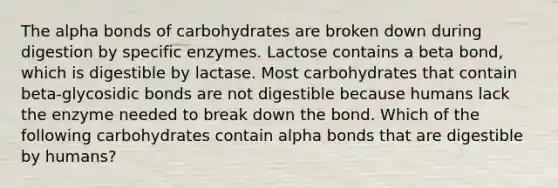 The alpha bonds of carbohydrates are broken down during digestion by specific enzymes. Lactose contains a beta bond, which is digestible by lactase. Most carbohydrates that contain beta-glycosidic bonds are not digestible because humans lack the enzyme needed to break down the bond. Which of the following carbohydrates contain alpha bonds that are digestible by humans?