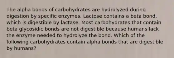 The alpha bonds of carbohydrates are hydrolyzed during digestion by specific enzymes. Lactose contains a beta bond, which is digestible by lactase. Most carbohydrates that contain beta glycosidic bonds are not digestible because humans lack the enzyme needed to hydrolyze the bond. Which of the following carbohydrates contain alpha bonds that are digestible by humans?