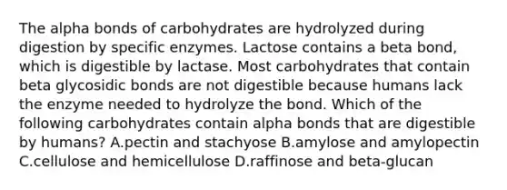 The alpha bonds of carbohydrates are hydrolyzed during digestion by specific enzymes. Lactose contains a beta bond, which is digestible by lactase. Most carbohydrates that contain beta glycosidic bonds are not digestible because humans lack the enzyme needed to hydrolyze the bond. Which of the following carbohydrates contain alpha bonds that are digestible by humans? A.pectin and stachyose B.amylose and amylopectin C.cellulose and hemicellulose D.raffinose and beta-glucan