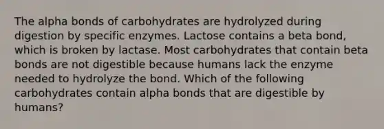 The alpha bonds of carbohydrates are hydrolyzed during digestion by specific enzymes. Lactose contains a beta bond, which is broken by lactase. Most carbohydrates that contain beta bonds are not digestible because humans lack the enzyme needed to hydrolyze the bond. Which of the following carbohydrates contain alpha bonds that are digestible by humans?