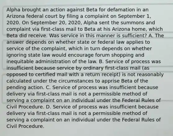 Alpha brought an action against Beta for defamation in an Arizona federal court by filing a complaint on September 1, 2020. On September 20, 2020, Alpha sent the summons and complaint via first-class mail to Beta at his Arizona home, which Beta did receive. Was service in this manner is sufficient? A. The answer depends on whether state or federal law applies to service of the complaint, which in turn depends on whether ignoring state law would encourage forum shopping and inequitable administration of the law. B. Service of process was insufficient because service by ordinary first-class mail (as opposed to certified mail with a return receipt) is not reasonably calculated under the circumstances to apprise Beta of the pending action. C. Service of process was insufficient because delivery via first-class mail is not a permissible method of serving a complaint on an individual under the Federal Rules of Civil Procedure. D. Service of process was insufficient because delivery via first-class mail is not a permissible method of serving a complaint on an individual under the Federal Rules of Civil Procedure.