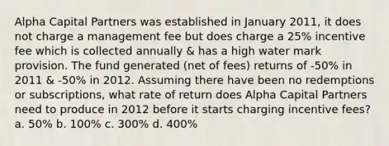 Alpha Capital Partners was established in January 2011, it does not charge a management fee but does charge a 25% incentive fee which is collected annually & has a high water mark provision. The fund generated (net of fees) returns of -50% in 2011 & -50% in 2012. Assuming there have been no redemptions or subscriptions, what rate of return does Alpha Capital Partners need to produce in 2012 before it starts charging incentive fees? a. 50% b. 100% c. 300% d. 400%