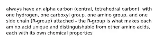 always have an alpha carbon (central, tetrahedral carbon), with one hydrogen, one carboxyl group, one amino group, and one side chain (R-group) attached - the R-group is what makes each amino acid unique and distinguishable from other amino acids, each with its own chemical properties