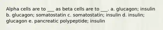 Alpha cells are to ___ as beta cells are to ___. a. glucagon; insulin b. glucagon; somatostatin c. somatostatin; insulin d. insulin; glucagon e. pancreatic polypeptide; insulin