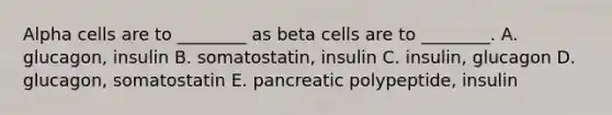 Alpha cells are to ________ as beta cells are to ________. A. glucagon, insulin B. somatostatin, insulin C. insulin, glucagon D. glucagon, somatostatin E. pancreatic polypeptide, insulin