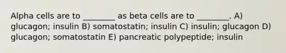 Alpha cells are to ________ as beta cells are to ________. A) glucagon; insulin B) somatostatin; insulin C) insulin; glucagon D) glucagon; somatostatin E) pancreatic polypeptide; insulin